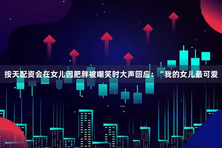 按天配资会在女儿因肥胖被嘲笑时大声回应：“我的女儿最可爱