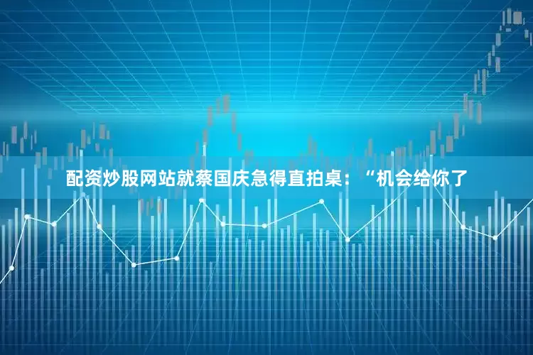 配资炒股网站就蔡国庆急得直拍桌：“机会给你了