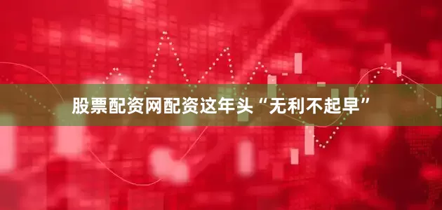 股票配资网配资这年头“无利不起早”