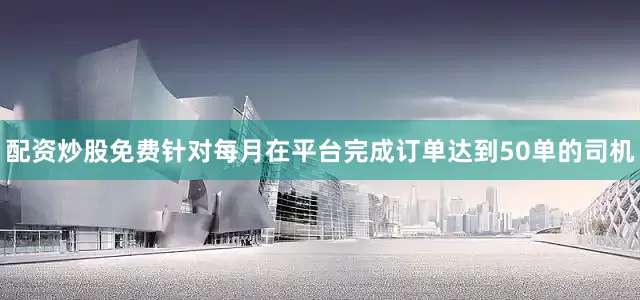 配资炒股免费针对每月在平台完成订单达到50单的司机