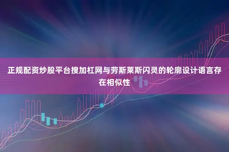 正规配资炒股平台搜加杠网与劳斯莱斯闪灵的轮廓设计语言存在相似性