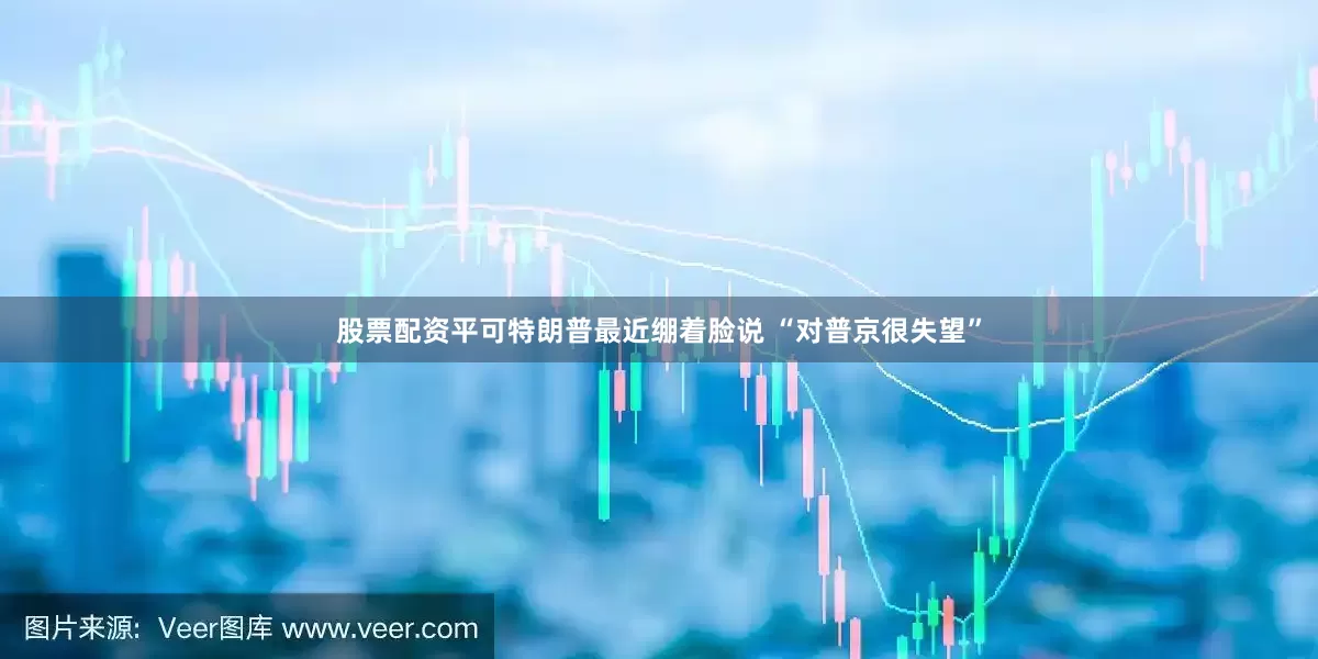 股票配资平可特朗普最近绷着脸说 “对普京很失望”